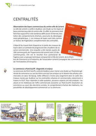 A 2 et comprendre avant d'agir
36
CENTRALITÉS
Observatoire des loyers commerciaux du centre‐ville de Lorient
La ville de Lorient a conﬁé à AudéLor une étude sur les loyers et
baux commerciaux dans le centre‐ville. En eﬀet, le commerce doit
faire face aujourd’hui à de nombreux déﬁs (essor d’internet, évo‐
lution des comportements d’achats, poursuite du développe‐
ment périphérique…). Les niveaux de loyers sont cités comme
un facteur de fragilisation complémentaire des centralités.
L’objectif du travail était d’apprécier le poids des niveaux de
loyers dans un contexte de progression des situations de va‐
cance commerciale. Une enquête a été menée auprès de
166 commerçants de l’hypercentre de Lorient (soit 1/3 des
commerçants). Elle est le résultat d’un partenariat de
l’agence avec un groupe technique composé de la Ville de Lorient, de la Cham‐
bre de Commerce et d’Industrie, de l’association Lorient Compagnie des Commerces et
de l’Immobilière d’Entreprise.
Le commerce à Pont‐Scorﬀ : diagnostic et enjeux
La commune de Pont‐Scorﬀ a sollicité AudéLor pour mener une étude sur l’évolution gé‐
nérale du commerce sur son territoire ainsi qu’une analyse sur le devenir de cellules com‐
merciales en cœur de bourg. Cette réﬂexion s’insère plus largement dans le cadre des
travaux menés par AudéLor sur les centralités urbaines et commerciales notamment à
travers le SCoT. Pour répondre à cette question, plusieurs aspects ont été analysés : les
atouts et les faiblesses de l’oﬀre commerciale existante sur Pont‐Scorﬀ, l’évolution du
commerce au cours des dernières années, le comportement d’achat des habitants, les
possibilités de développement commercial sur la commune.
 