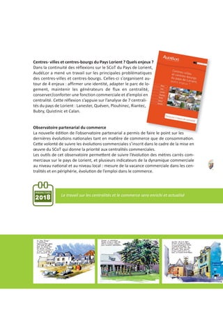 Centres‐ villes et centres‐bourgs du Pays Lorient ? Quels enjeux ?
Dans la continuité des réflexions sur le SCoT du Pays de Lorient,
AudéLor a mené un travail sur les principales problématiques
des centres‐villes et centres‐bourgs. Celles‐ci s'organisent au‐
tour de 4 enjeux : affirmer une identité, adapter le parc de lo‐
gement, maintenir les générateurs de flux en centralité,
conserver/conforter une fonction commerciale et d’emploi en
centralité. Cette réflexion s’appuie sur l’analyse de 7 centrali‐
tés du pays de Lorient : Lanester, Quéven, Plouhinec, Riantec,
Bubry, Quistinic et Calan.
Observatoire partenarial du commerce
La nouvelle édition de l’observatoire partenarial a permis de faire le point sur les
dernières évolutions nationales tant en matière de commerce que de consommation.
Cette volonté de suivre les évolutions commerciales s’inscrit dans le cadre de la mise en
œuvre du SCoT qui donne la priorité aux centralités commerciales.
Les outils de cet observatoire permettent de suivre l’évolution des mètres carrés com‐
merciaux sur le pays de Lorient, et plusieurs indicateurs de la dynamique commerciale
au niveau national et au niveau local : mesure de la vacance commerciale dans les cen‐
tralités et en périphérie, évolution de l’emploi dans le commerce.
37
PERSPECTIVES
2018 Le travail sur les centralités et le commerce sera enrichi et actualisé
 