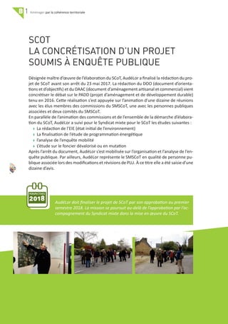 PERSPECTIVES
2018
B 1 par la cohérence territoriale
40
SCOT
LA CONCRÉTISATION D’UN PROJET
SOUMIS À ENQUÊTE PUBLIQUE
Désignée maître d’œuvre de l’élaboration du SCoT, AudéLor a ﬁnalisé la rédaction du pro‐
jet de SCoT avant son arrêt du 23 mai 2017. La rédaction du DOO (document d’orienta‐
tions et d’objectifs) et du DAAC (document d’aménagement artisanal et commercial) vient
concrétiser le débat sur le PADD (projet d’aménagement et de développement durable)
tenu en 2016. Cette réalisation s’est appuyée sur l’animation d’une dizaine de réunions
avec les élus membres des commissions du SMSCoT, une avec les personnes publiques
associées et deux comités du SMSCoT.
En parallèle de l’animation des commissions et de l’ensemble de la démarche d’élabora‐
tion du SCoT, AudéLor a suivi pour le Syndicat mixte pour le SCoT les études suivantes :
w La rédaction de l’EIE (état initial de l’environnement)
w La ﬁnalisation de l’étude de programmation énergétique
w l’analyse de l’enquête mobilité
w L’étude sur le foncier dévalorisé ou en mutation
Après l’arrêt du document, AudéLor s’est mobilisée sur l’organisation et l’analyse de l’en‐
quête publique. Par ailleurs, AudéLor représente le SMSCoT en qualité de personne pu‐
blique associée lors des modiﬁcations et révisions de PLU. À ce titre elle a été saisie d’une
dizaine d’avis.
AudéLor doit ﬁnaliser le projet de SCoT par son approbation au premier
semestre 2018. La mission se poursuit au‐delà de l’approbation par l’ac‐
compagnement du Syndicat mixte dans la mise en œuvre du SCoT.
 