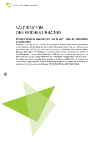 38
B 1 par la cohérence territoriale
VALORISATION
DES FRICHES URBAINES
42
Friches urbaines du pays de Lorient (aire du SCoT) : étude des potentialités
de valorisation
AudéLor a poursuivi en 2017 l’étude des potentialités de valorisation des friches urbaines
menée sous la maîtrise d’ouvrage du Syndicat Mixte pour le SCoT du pays de Lorient, en
partenariat avec l’ADEME et la participation des services de Lorient agglomération, Blavet
Bellevue Océan et de l’EPF Bretagne. Suite à l’inventaire réalisé en 2016, neuf friches ont
été sélectionnées comme sites pilotes pour établir des pré‐projets de reconversion et ap‐
profondir ainsi l’analyse des potentialités de valorisation au regard des enjeux du SCoT :
centralité, attractivité, identité. Cette analyse se ﬁnalisera en 2018. Elle est réalisée avec
l'assistance d'un groupement pluridisciplinaire (aménagement, architecture, économie, en‐
vironnement) de cinq bureaux d’études (SITEUM‐QUAY‐PRAXIDEV‐SCE‐FIDAL).
 