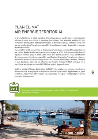 PLAN CLIMAT
AIR ENERGIE TERRITORIAL
La promulgation de la loi de transition énergétique donne aux territoires une responsa‐
bilité particulière pour réussir la transition énergétique. Pour atteindre les objectifs ﬁxés
en matière de réduction de la consommation et d’émission de gaz à eﬀet de serre ainsi
que de production d’énergie renouvelable, des politiques locales doivent être mises en
œuvre et évaluées.
L’année 2017 a été consacrée à la ﬁnalisation d’une étude commandée conjointement
par Lorient Agglomération et le syndicat mixte pour le SCoT : la Programmation énergé‐
tique aux horizons 2020 et 2030. Cette étude en 5 phases (état des lieux, identiﬁcation
des gisements en énergie renouvelable, identiﬁcation de projets d'énergie thermique re‐
nouvelable à horizon 6 ans pour signature d'un contrat d'objectif avec l'ADEME, stratégie,
et plan d’action) a alimenté les réﬂexions sur le volet énergie du SCoT ainsi que sur le
plan climat air énergie territorial (PCAET) de Lorient Agglomération.
AudéLor a intégré l’équipe d’animation du PCAET mise en place, en tant que coordinateur
de la transition énergétique au niveau du territoire par Lorient Agglomération, pour
contribuer, notamment à travers son observatoire de l’énergie, à l’élaboration et la mise
en œuvre du document.
Poursuite de la collaboration auprès de Lorient Agglomération pour la
ﬁnalisation du PCAET
PERSPECTIVES
2018
43
 