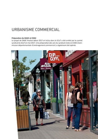 47
URBANISME COMMERCIAL
Préparation du DAAC et CDAC
Le projet de DAAC ﬁnalisé début 2017 et inclus dans le SCoT a été arrêté par le comité
syndical du SCoT en mai 2017. Une préparation des avis du syndicat mixte en CDAC (Com‐
mission départementale d'aménagement commercial ) a également été opérée.
 