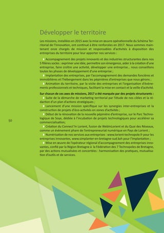 50
Les missions, installées en 2015 avec la mise en œuvre opérationnelle du Schéma Ter‐
ritorial de l’Innovation, ont continué à être renforcées en 2017. Nous sommes main‐
tenant onze chargés de mission et responsables d’activités à disposition des
entreprises du territoire pour leur apporter nos services :
w Accompagnement des projets innovants et des industries structurantes dans nos
5 ﬁlières socles : exprimer une idée, permettre son émergence, aider à la création d’une
entreprise, faire croître une activité, développer une entreprise… nous conseillons
toutes les phases de développement d’une entreprise ;
w Implantation des entreprises, par l’accompagnement des demandes foncières et
immobilières et l’hébergement dans les pépinières d’entreprises que nous gérons ;
w Animation du territoire, par la visite des entreprises et l’organisation d’évène‐
ments professionnels et techniques, facilitant la mise en contact et la veille d’activité.
Sur chacun de ces axes de missions, 2017 a été marquée par des projets structurants :
w Suite de la démarche de marketing territorial par l’étude de nos cibles et la ré‐
daction d’un plan d’actions stratégiques ;
w Lancement d’une mission spéciﬁque sur les synergies inter‐entreprises et la
construction de projets d'éco‐activités en zones d’activités ;
w Début de la rénovation de la nouvelle pépinière d’entreprise, sur le Parc Techno‐
logique de Soye, dédiée à l’incubation de projets technologiques pour accélérer sa
commercialisation;
w Création du Connect’In Lorient, fusion de WebInLorient et du Quai des Réseaux,
comme un évènement phare de l’entrepreneuriat numérique en Pays de Lorient ;
w Numérisation de nos services aux entreprises : www.lorient‐technopole.fr pour les
entreprises innovantes, www.simplanter‐en‐bretagne‐sud.bzh pour l’implantation ;
w Mise en œuvre de l’opérateur régional d’accompagnement des entreprises inno‐
vantes, conﬁé par la Région Bretagne à la Fédération des 7 Technopoles de Bretagne,
par des actions mutualisées et concertées : harmonisation des pratiques, mutualisa‐
tion d’outils et de services.
 