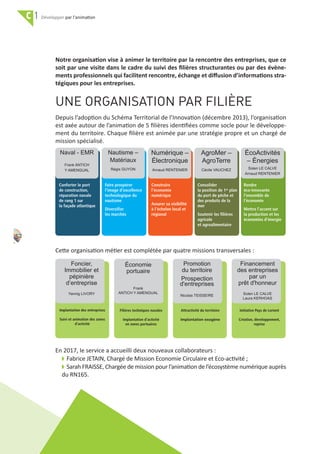 52
C 1 par l'animation
UNE ORGANISATION PAR FILIÈRE
Depuis l’adoption du Schéma Territorial de l’Innovation (décembre 2013), l’organisation
est axée autour de l’animation de 5 ﬁlières identiﬁées comme socle pour le développe‐
ment du territoire. Chaque ﬁlière est animée par une stratégie propre et un chargé de
mission spécialisé.
Cette organisation métier est complétée par quatre missions transversales :
En 2017, le service a accueilli deux nouveaux collaborateurs :
w Fabrice JETAIN, Chargé de Mission Economie Circulaire et Eco‐activité ;
w Sarah FRAISSE, Chargée de mission pour l’animation de l’écosystème numérique auprès
du RN165.
Notre organisation vise à animer le territoire par la rencontre des entreprises, que ce
soit par une visite dans le cadre du suivi des ﬁlières structurantes ou par des évène‐
ments professionnels qui facilitent rencontre, échange et diﬀusion d’informations stra‐
tégiques pour les entreprises.
Naval - EMR
Frank ANTICH
Y AMENGUAL
Nautisme –
Matériaux
Régis GUYON
Numérique –
Électronique
Arnaud RENTENIER
AgroMer –
AgroTerre
Cécile VAUCHEZ
ÉcoActivités
– Énergies
Solen LE CALVE
Arnaud RENTENIER
Conforter le port
de construction,
réparation navale
de rang 1 sur
la façade atlantique
Faire prospérer
l’image d’excellence
technologique du
nautisme
Diversifier
les marchés
Construire
l’économie
numérique
Assurer sa visibilité
à l’échelon local et
régional
Consolider
la position de 1er plan
du port de pêche et
des produits de la
mer
Soutenir les filières
agricole
et agroalimentaire
Rendre
éco-innovante
l’ensemble de
l’économie
Mettre l’accent sur
la production et les
économies d’énergie
Foncier,
Immobilier et
pépinière
d’entreprise
Yannig LIVORY
Implantation des entreprises
Suivi et animation des zones
d’activité
Économie
portuaire
Frank
ANTICH Y AMENGUAL
Filières techniques navales
Implantation d’activité
en zones portuaires
Promotion
du territoire
Prospection
d'entreprises
Nicolas TEISSEIRE
Attractivité du territoire
Implantation exogène
Financement
des entreprises
par un
prêt d'honneur
Solen LE CALVE
Laura KERHOAS
Initiative Pays de Lorient
Création, développement,
reprise
 