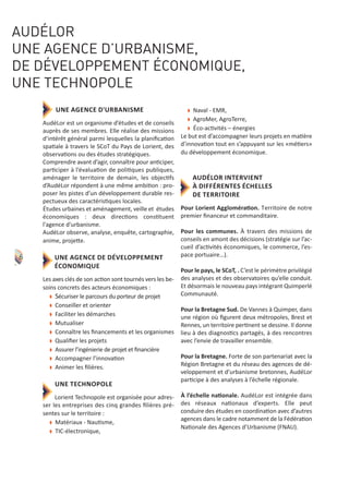 UNE AGENCE D'URBANISME
AudéLor est un organisme d’études et de conseils
auprès de ses membres. Elle réalise des missions
d’intérêt général parmi lesquelles la planiﬁcation
spatiale à travers le SCoT du Pays de Lorient, des
observations ou des études stratégiques.
Comprendre avant d’agir, connaître pour anticiper,
participer à l’évaluation de politiques publiques,
aménager le territoire de demain, les objectifs
d’AudéLor répondent à une même ambition : pro‐
poser les pistes d’un développement durable res‐
pectueux des caractéristiques locales.
Études urbaines et aménagement, veille et études
économiques : deux directions constituent
l'agence d'urbanisme.
AudéLor observe, analyse, enquête, cartographie,
anime, projette.
UNE AGENCE DE DÉVELOPPEMENT
ÉCONOMIQUE
Les axes clés de son action sont tournés vers les be‐
soins concrets des acteurs économiques :
w Sécuriser le parcours du porteur de projet
w Conseiller et orienter
w Faciliter les démarches
w Mutualiser
w Connaître les ﬁnancements et les organismes
w Qualiﬁer les projets
w Assurer l’ingénierie de projet et ﬁnancière
w Accompagner l’innovation
w Animer les ﬁlières.
UNE TECHNOPOLE
Lorient Technopole est organisée pour adres‐
ser les entreprises des cinq grandes ﬁlières pré‐
sentes sur le territoire :
w Matériaux ‐ Nautisme,
w TIC‐électronique,
w Naval ‐ EMR,
w AgroMer, AgroTerre,
w Éco‐activités – énergies
Le but est d’accompagner leurs projets en matière
d’innovation tout en s’appuyant sur les «métiers»
du développement économique.
AUDÉLOR INTERVIENT
À DIFFÉRENTES ÉCHELLES
DE TERRITOIRE
Pour Lorient Agglomération. Territoire de notre
premier ﬁnanceur et commanditaire.
Pour les communes. À travers des missions de
conseils en amont des décisions (stratégie sur l’ac‐
cueil d’activités économiques, le commerce, l’es‐
pace portuaire…).
Pour le pays, le SCoT, . C’est le périmètre privilégié
des analyses et des observatoires qu’elle conduit.
Et désormais le nouveau pays intégrant Quimperlé
Communauté.
Pour la Bretagne Sud. De Vannes à Quimper, dans
une région où ﬁgurent deux métropoles, Brest et
Rennes, un territoire pertinent se dessine. Il donne
lieu à des diagnostics partagés, à des rencontres
avec l’envie de travailler ensemble.
Pour la Bretagne. Forte de son partenariat avec la
Région Bretagne et du réseau des agences de dé‐
veloppement et d’urbanisme bretonnes, AudéLor
participe à des analyses à l’échelle régionale.
À l’échelle nationale. AudéLor est intégrée dans
des réseaux nationaux d’experts. Elle peut
conduire des études en coordination avec d’autres
agences dans le cadre notamment de la Fédération
Nationale des Agences d’Urbanisme (FNAU).
AUDÉLOR
UNE AGENCE D’URBANISME,
DE DÉVELOPPEMENT ÉCONOMIQUE,
UNE TECHNOPOLE
6
 