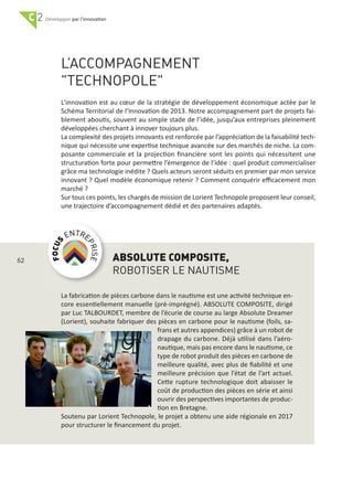 C 2 par l'innovation
L’ACCOMPAGNEMENT
"TECHNOPOLE"
L’innovation est au cœur de la stratégie de développement économique actée par le
Schéma Territorial de l’Innovation de 2013. Notre accompagnement part de projets fai‐
blement aboutis, souvent au simple stade de l’idée, jusqu’aux entreprises pleinement
développées cherchant à innover toujours plus.
La complexité des projets innovants est renforcée par l’appréciation de la faisabilité tech‐
nique qui nécessite une expertise technique avancée sur des marchés de niche. La com‐
posante commerciale et la projection ﬁnancière sont les points qui nécessitent une
structuration forte pour permettre l’émergence de l’idée : quel produit commercialiser
grâce ma technologie inédite ? Quels acteurs seront séduits en premier par mon service
innovant ? Quel modèle économique retenir ? Comment conquérir eﬃcacement mon
marché ?
Sur tous ces points, les chargés de mission de Lorient Technopole proposent leur conseil,
une trajectoire d’accompagnement dédié et des partenaires adaptés.
ABSOLUTE COMPOSITE,
ROBOTISER LE NAUTISME
La fabrication de pièces carbone dans le nautisme est une activité technique en‐
core essentiellement manuelle (pré‐imprégné). ABSOLUTE COMPOSITE, dirigé
par Luc TALBOURDET, membre de l’écurie de course au large Absolute Dreamer
(Lorient), souhaite fabriquer des pièces en carbone pour le nautisme (foils, sa‐
frans et autres appendices) grâce à un robot de
drapage du carbone. Déjà utilisé dans l’aéro‐
nautique, mais pas encore dans le nautisme, ce
type de robot produit des pièces en carbone de
meilleure qualité, avec plus de ﬁabilité et une
meilleure précision que l’état de l’art actuel.
Cette rupture technologique doit abaisser le
coût de production des pièces en série et ainsi
ouvrir des perspectives importantes de produc‐
tion en Bretagne.
Soutenu par Lorient Technopole, le projet a obtenu une aide régionale en 2017
pour structurer le ﬁnancement du projet.
62
 