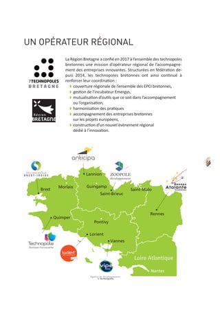 Brest
Loire Atlantique
Quimper
Morlaix
Lannion
Guingamp
Saint-Brieuc
Saint-Malo
Rennes
Nantes
Pontivy
Vannes
Lorient
65
UN OPÉRATEUR RÉGIONAL
La Région Bretagne a conﬁé en 2017 à l’ensemble des technopoles
bretonnes une mission d’opérateur régional de l’accompagne‐
ment des entreprises innovantes. Structurées en fédération de‐
puis 2014, les technopoles bretonnes ont ainsi continué à
renforcer leur coordination :
w couverture régionale de l’ensemble des EPCI bretonnes,
w gestion de l’incubateur Emergys,
w mutualisation d’outils que ce soit dans l’accompagnement
ou l’organisation,
w harmonisation des pratiques
w accompagnement des entreprises bretonnes
sur les projets européens,
w construction d’un nouvel évènement régional
dédié à l’innovation.
 