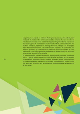 66
Les porteurs de projet, en création d’entreprise ou de nouvelle activité, sont
contraints de maîtriser des connaissances et des variables diverses : monter un
projet en cohérence avec les contraintes légales et réglementaires, évaluer son
mix marché/produit, connaître les ﬁnancements oﬀerts par les diﬀérentes ins‐
titutions publiques, optimiser le montage ﬁnancier, anticiper son développe‐
ment et les contraintes liées… Les obstacles sont nombreux. Ils nécessitent une
maîtrise "plurielle" qu’il est diﬃcile de combiner : notre service oﬀre les com‐
pétences et un accompagnement permettant de rendre visible, de structurer
et de faciliter le parcours de création.
Le premier objectif est de qualiﬁer avec la plus grande justesse le projet ima‐
giné. Il s’agit en eﬀet d’aider à structurer ce projet au regard de ces objectifs
et des besoins propres du porteur. Chaque projet est unique par son porteur
et son environnement. Cette structuration est essentielle pour guider au plus
vite le porteur de projet vers les démarches indispensables et accélératrices
de son projet.
 