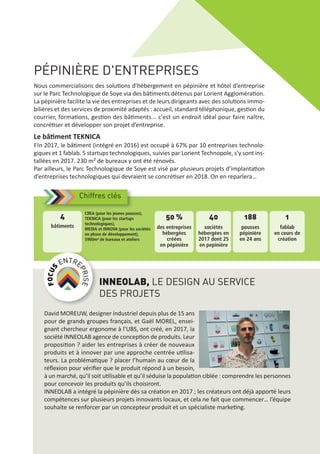 PÉPINIÈRE D'ENTREPRISES
Nous commercialisons des solutions d’hébergement en pépinière et hôtel d’entreprise
sur le Parc Technologique de Soye via des bâtiments détenus par Lorient Agglomération.
La pépinière facilite la vie des entreprises et de leurs dirigeants avec des solutions immo‐
bilières et des services de proximité adaptés : accueil, standard téléphonique, gestion du
courrier, formations, gestion des bâtiments... c'est un endroit idéal pour faire naître,
concrétiser et développer son projet d’entreprise.
Le bâtiment TEKNICA
FIn 2017, le bâtiment (intégré en 2016) est occupé à 67% par 10 entreprises technolo‐
giques et 1 fablab. 5 startups technologiques, suivies par Lorient Technopole, s’y sont ins‐
tallées en 2017. 230 m² de bureaux y ont été rénovés.
Par ailleurs, le Parc Technologique de Soye est visé par plusieurs projets d’implantation
d’entreprises technologiques qui devraient se concrétiser en 2018. On en reparlera…
Chiffres clés
50 %
des entreprises
hébergées
créées
en pépinière
40
sociétés
hébergées en
2017 dont 25
en pepinière
188
pousses
pépinière
en 24 ans
1
fablab
en cours de
création
CREA (pour les jeunes pousses),
TEKNICA (pour les startups
technologiques),
MEDIA et INNOVA (pour les sociétés
en phase de développement),
5900m² de bureaux et ateliers
4
bâtiments
INNEOLAB, LE DESIGN AU SERVICE
DES PROJETS
David MOREUW, designer industriel depuis plus de 15 ans
pour de grands groupes français, et Gaël MOREL, ensei‐
gnant chercheur ergonome à l’UBS, ont créé, en 2017, la
société INNEOLAB agence de conception de produits. Leur
proposition ? aider les entreprises à créer de nouveaux
produits et à innover par une approche centrée utilisa‐
teurs. La problématique ? placer l’humain au cœur de la
réﬂexion pour vériﬁer que le produit répond à un besoin,
à un marché, qu’il soit utilisable et qu’il séduise la population ciblée : comprendre les personnes
pour concevoir les produits qu’ils choisiront.
INNEOLAB a intégré la pépinière dès sa création en 2017 ; les créateurs ont déjà apporté leurs
compétences sur plusieurs projets innovants locaux, et cela ne fait que commencer… l’équipe
souhaite se renforcer par un concepteur produit et un spécialiste marketing.
 