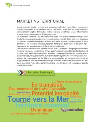 C 5 par l'attractivité
MARKETING TERRITORIAL
Le marketing territorial est avant tout une action collective, concertée et coordonnée
d’un territoire pour le promouvoir, auprès des publics visés dans un environnement
concurrentiel. Il s’agit de déﬁnir et de mettre en œuvre une oﬀre de service diﬀérentiante
et attractive comparativement à ses concurrents.
Un Portrait de Territoire a été dessiné courant 2016. Trois publics ont été interrogés pour
étudier leurs perceptions subjectives (ressenti, notion mentale du territoire) et objectives
(à orientation économique et étude de critères de localisation d’implantation d’activité
par ﬁlière) : des étudiants lorientais, des chefs d’entreprise du territoire et des chefs d’en‐
treprises de secteurs innovants de Paris, Nantes et Rennes.
Certains résultats bousculent les idées reçues. Ainsi, Lorient est situé géographiquement
mais mal connu par son contenu. Il n’y a pas d’image remarquable spontanée (totem)
pour les chefs d’entreprise exogènes. Toutefois, l’image économique est positive, parti‐
culièrement pour le public interne, où la diversité et le dynamisme économique sont mar‐
quants. La reconversion de la BSM est, en particulier, un sentiment de ﬁerté et
d’appartenance. Tous reconnaissent l’image maritime forte du territoire qui n’est pas
assez associée à l’innovation dans l’imaginaire collectif, ce qui est en décalage avec la
réalité du territoire.
Perception économique
 