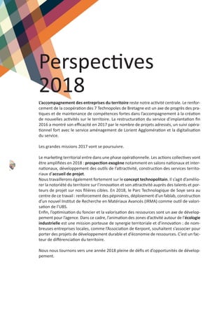 Perspectives
2018
L’accompagnement des entreprises du territoire reste notre activité centrale. Le renfor‐
cement de la coopération des 7 Technopoles de Bretagne est un axe de progrès des pra‐
tiques et de maintenance de compétences fortes dans l’accompagnement à la création
de nouvelles activités sur le territoire. La restructuration du service d’implantation ﬁn
2016 a montré son eﬃcacité en 2017 par le nombre de projets adressés, un suivi opéra‐
tionnel fort avec le service aménagement de Lorient Agglomération et la digitalisation
du service.
Les grandes missions 2017 vont se poursuivre.
Le marketing territorial entre dans une phase opérationnelle. Les actions collectives vont
être ampliﬁées en 2018 : prospection exogène notamment en salons nationaux et inter‐
nationaux, développement des outils de l’attractivité, construction des services territo‐
riaux d’accueil de projet.
Nous travaillerons également fortement sur le concept technopolitain. Il s’agit d’amélio‐
rer la notoriété du territoire sur l’innovation et son attractivité auprès des talents et por‐
teurs de projet sur nos ﬁlières cibles. En 2018, le Parc Technologique de Soye sera au
centre de ce travail : renforcement des pépinières, déploiement d’un fablab, construction
d’un nouvel Institut de Recherche en Matériaux Avancés (IRMA) comme outil de valori‐
sation de l’UBS.
Enﬁn, l’optimisation du foncier et la valorisation des ressources sont un axe de dévelop‐
pement pour l’agence. Dans ce cadre, l’animation des zones d’activité autour de l’écologie
industrielle est une mission porteuse de synergie territoriale et d’innovation : de nom‐
breuses entreprises locales, comme l’Association de Kerpont, souhaitent s’associer pour
porter des projets de développement durable et d’économie de ressources. C’est un fac‐
teur de diﬀérenciation du territoire.
Nous nous tournons vers une année 2018 pleine de déﬁs et d’opportunités de dévelop‐
pement.
78
 