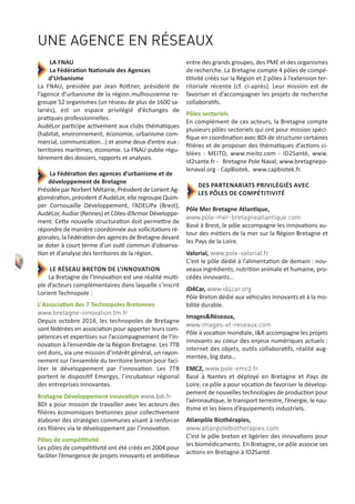 LA FNAU
La Fédération Nationale des Agences
d’Urbanisme
La FNAU, présidée par Jean Rottner, président de
l’agence d’urbanisme de la région mulhousienne re‐
groupe 52 organismes (un réseau de plus de 1600 sa‐
lariés), est un espace privilégié d’échanges de
pratiques professionnelles.
AudéLor participe activement aux clubs thématiques
(habitat, environnement, économie, urbanisme com‐
mercial, communication...) et anime deux d’entre eux :
territoires maritimes, économie. La FNAU publie régu‐
lièrement des dossiers, rapports et analyses.
La Fédération des agences d'urbanisme et de
développement de Bretagne
Présidée par Norbert Métairie, Président de Lorient Ag‐
glomération, président d'AudéLor, elle regroupe Quim‐
per Cornouaille Développement, l’ADEUPa (Brest),
AudéLor, Audiar (Rennes) et Côtes‐d’Armor Développe‐
ment. Cette nouvelle structuration doit permettre de
répondre de manière coordonnée aux sollicitations ré‐
gionales, la Fédération des agences de Bretagne devant
se doter à court terme d’un outil commun d'observa‐
tion et d'analyse des territoires de la région.
LE RÉSEAU BRETON DE L’INNOVATION
La Bretagne de l’Innovation est une réalité multi‐
ple d’acteurs complémentaires dans laquelle s’inscrit
Lorient Technopole :
L'Association des 7 Technopoles Bretonnes
www.bretagne-innovation.tm.fr
Depuis octobre 2014, les technopoles de Bretagne
sont fédérées en association pour apporter leurs com‐
pétences et expertises sur l’accompagnement de l’In‐
novation à l’ensemble de la Région Bretagne. Les 7TB
ont donc, via une mission d’intérêt général, un rayon‐
nement sur l’ensemble du territoire breton pour faci‐
liter le développement par l’innovation. Les 7TB
portent le dispositif Emergys, l’incubateur régional
des entreprises innovantes.
Bretagne Développement innovation www.bdi.fr
BDI a pour mission de travailler avec les acteurs des
ﬁlières économiques bretonnes pour collectivement
élaborer des stratégies communes visant à renforcer
ces ﬁlières via le développement par l’innovation.
Pôles de compétitivité
Les pôles de compétitivité ont été créés en 2004 pour
faciliter l’émergence de projets innovants et ambitieux
entre des grands groupes, des PME et des organismes
de recherche. La Bretagne compte 4 pôles de compé‐
titivité créés sur la Région et 2 pôles à l’extension ter‐
ritoriale récente (cf. ci‐après). Leur mission est de
favoriser et d’accompagner les projets de recherche
collaboratifs.
Pôles sectoriels
En complément de ces acteurs, la Bretagne compte
plusieurs pôles sectoriels qui ont pour mission spéci‐
ﬁque en coordination avec BDI de structurer certaines
ﬁlières et de proposer des thématiques d’actions ci‐
blées : MEITO, www.meito.com ‐ ID2Santé, www.
id2sante.fr ‐ Bretagne Pole Naval, www.bretagnepo‐
lenaval.org ‐ CapBiotek, www.capbiotek.fr.
DES PARTENARIATS PRIVILÉGIÉS AVEC
LES PÔLES DE COMPÉTITIVITÉ
Pôle Mer Bretagne Atlantique,
www.pole-mer-bretagneatlantique.com
Basé à Brest, le pôle accompagne les innovations au‐
tour des métiers de la mer sur la Région Bretagne et
les Pays de la Loire.
Valorial, www.pole-valorial.fr
C’est le pôle dédié à l’alimentation de demain : nou‐
veaux ingrédients, nutrition animale et humaine, pro‐
cédés innovants…
iD4Car, www.id4car.org
Pôle Breton dédié aux véhicules innovants et à la mo‐
bilité durable.
Images&Réseaux,
www.images-et-reseaux.com
Pôle à vocation mondiale, I&R accompagne les projets
innovants au coeur des enjeux numériques actuels :
internet des objets, outils collaboratifs, réalité aug‐
mentée, big data…
EMC2, www.pole-emc2.fr
Basé à Nantes et déployé en Bretagne et Pays de
Loire, ce pôle a pour vocation de favoriser le dévelop‐
pement de nouvelles technologies de production pour
l’aéronautique, le transport terrestre, l’énergie, le nau‐
tisme et les biens d’équipements industriels.
Atlanpôle Biothérapies,
www.atlanpolebiotherapies.com
C’est le pôle breton et ligérien des innovations pour
les biomédicaments. En Bretagne, ce pôle associe ses
actions en Bretagne à ID2Santé.
UNE AGENCE EN RÉSEAUX
8
 