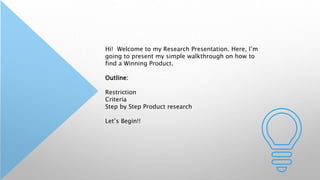 Hi! Welcome to my Research Presentation. Here, I’m
going to present my simple walkthrough on how to
find a Winning Product.
Outline:
Restriction
Criteria
Step by Step Product research
Let’s Begin!!
 