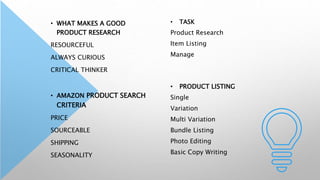• WHAT MAKES A GOOD
PRODUCT RESEARCH
RESOURCEFUL
ALWAYS CURIOUS
CRITICAL THINKER
• AMAZON PRODUCT SEARCH
CRITERIA
PRICE
SOURCEABLE
SHIPPING
SEASONALITY
• TASK
Product Research
Item Listing
Manage
• PRODUCT LISTING
Single
Variation
Multi Variation
Bundle Listing
Photo Editing
Basic Copy Writing
 