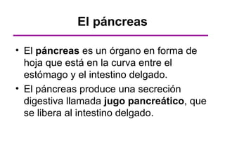 El páncreas

• El páncreas es un órgano en forma de
  hoja que está en la curva entre el
  estómago y el intestino delgado.
• El páncreas produce una secreción
  digestiva llamada jugo pancreático, que
  se libera al intestino delgado.
 