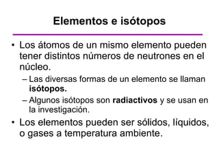 Elementos e isótopos

• Los átomos de un mismo elemento pueden
  tener distintos números de neutrones en el
  núcleo.
  – Las diversas formas de un elemento se llaman
    isótopos.
  – Algunos isótopos son radiactivos y se usan en
    la investigación.
• Los elementos pueden ser sólidos, líquidos,
  o gases a temperatura ambiente.
 