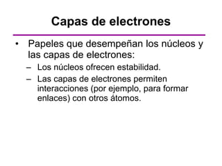 Capas de electrones
• Papeles que desempeñan los núcleos y
  las capas de electrones:
  – Los núcleos ofrecen estabilidad.
  – Las capas de electrones permiten
    interacciones (por ejemplo, para formar
    enlaces) con otros átomos.
 