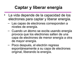 Captar y liberar energía
• La vida depende de la capacidad de los
  electrones para captar y liberar energía.
  – Las capas de electrones corresponden a
    niveles de energía.
  – Cuando un átomo se excita usando energía
    provoca que los electrones salten de una
    capa de electrones de menor energía a otra
    de mayor energía.
  – Poco después, el electrón regresa
    espontáneamente a su capa de electrones
    original, liberando la energía.
 