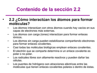 Contenido de la sección 2.2
•       2.2 ¿Cómo interactúan los átomos para formar
        moléculas?
    –     Los átomos interactúan con otros átomos cuando hay vacíos en sus
          capas de electrones más externas.
    –     Los átomos con carga (iones) interactúan para formar enlaces
          iónicos.
    –     Los átomos sin carga pueden estabilizarse compartiendo electrones
          para formar enlaces covalentes.
    –     Casi todas las moléculas biológicas emplean enlaces covalentes.
    –     El electrón que se comparte determina si un enlace covalente es
          polar o no polar.
    –     Los radicales libres son altamente reactivos y pueden dañar las
          células.
    –     Los puentes de hidrógeno son atracciones eléctricas entre las
          moléculas que tienen enlaces covalentes polares o dentro de éstas.
 