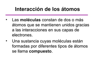 Interacción de los átomos
•   Las moléculas constan de dos o más
    átomos que se mantienen unidos gracias
    a las interacciones en sus capas de
    electrones.
•   Una sustancia cuyas moléculas están
    formadas por diferentes tipos de átomos
    se llama compuesto.
 