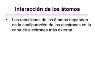 Interacción de los átomos
•   Las reacciones de los átomos dependen
    de la configuración de los electrones en la
    capa de electrones más externa.
 
