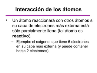 Interacción de los átomos
•   Un átomo reaccionará con otros átomos si
    su capa de electrones más externa está
    sólo parcialmente llena (tal átomo es
    reactivo).
    – Ejemplo: el oxígeno, que tiene 6 electrones
      en su capa más externa (y puede contener
      hasta 2 electrones).
 