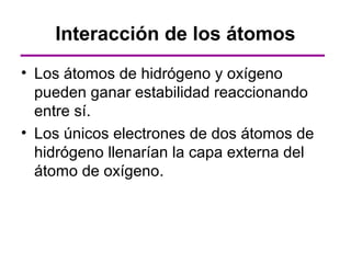 Interacción de los átomos
• Los átomos de hidrógeno y oxígeno
  pueden ganar estabilidad reaccionando
  entre sí.
• Los únicos electrones de dos átomos de
  hidrógeno llenarían la capa externa del
  átomo de oxígeno.
 