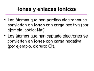 Iones y enlaces iónicos
• Los átomos que han perdido electrones se
  convierten en iones con carga positiva (por
  ejemplo, sodio: Na+).
• Los átomos que han captado electrones se
  convierten en iones con carga negativa
  (por ejemplo, cloruro: Cl-).
 