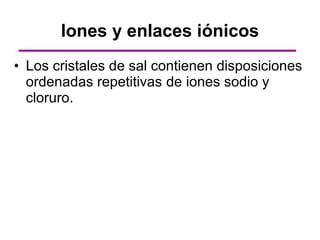 Iones y enlaces iónicos
• Los cristales de sal contienen disposiciones
  ordenadas repetitivas de iones sodio y
  cloruro.
 