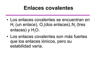 Enlaces covalentes

• Los enlaces covalentes se encuentran en
  H2 (un enlace), O2 (dos enlaces), N2 (tres
  enlaces) y H2O.
• Los enlaces covalentes son más fuertes
  que los enlaces iónicos, pero su
  estabilidad varía.
 