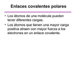 Enlaces covalentes polares

• Los átomos de una molécula pueden
  tener diferentes cargas.
• Los átomos que tienen una mayor carga
  positiva atraen con mayor fuerza a los
  electrones en un enlace covalente.
 