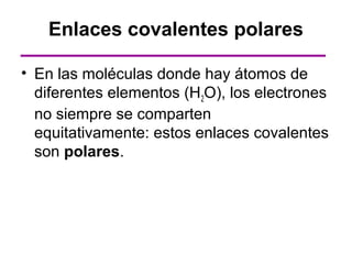 Enlaces covalentes polares

• En las moléculas donde hay átomos de
  diferentes elementos (H2O), los electrones
  no siempre se comparten
  equitativamente: estos enlaces covalentes
  son polares.
 