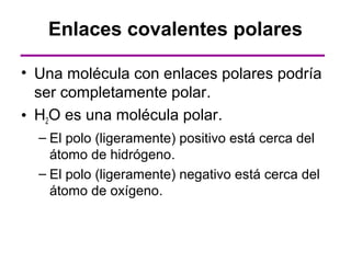 Enlaces covalentes polares

• Una molécula con enlaces polares podría
  ser completamente polar.
• H2O es una molécula polar.
  – El polo (ligeramente) positivo está cerca del
    átomo de hidrógeno.
  – El polo (ligeramente) negativo está cerca del
    átomo de oxígeno.
 