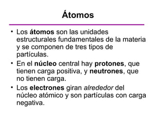 Átomos
• Los átomos son las unidades
  estructurales fundamentales de la materia
  y se componen de tres tipos de
  partículas.
• En el núcleo central hay protones, que
  tienen carga positiva, y neutrones, que
  no tienen carga.
• Los electrones giran alrededor del
  núcleo atómico y son partículas con carga
  negativa.
 