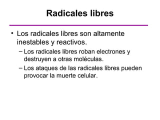 Radicales libres

• Los radicales libres son altamente
  inestables y reactivos.
  – Los radicales libres roban electrones y
    destruyen a otras moléculas.
  – Los ataques de las radicales libres pueden
    provocar la muerte celular.
 
