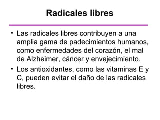Radicales libres

• Las radicales libres contribuyen a una
  amplia gama de padecimientos humanos,
  como enfermedades del corazón, el mal
  de Alzheimer, cáncer y envejecimiento.
• Los antioxidantes, como las vitaminas E y
  C, pueden evitar el daño de las radicales
  libres.
 