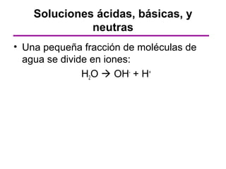 Soluciones ácidas, básicas, y
              neutras
• Una pequeña fracción de moléculas de
  agua se divide en iones:
               H2O  OH- + H+
 