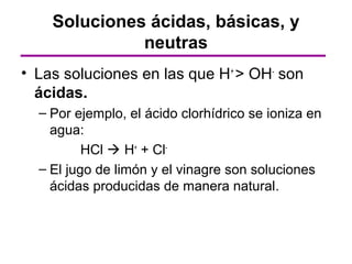 Soluciones ácidas, básicas, y
              neutras
• Las soluciones en las que H+ > OH- son
  ácidas.
  – Por ejemplo, el ácido clorhídrico se ioniza en
    agua:
          HCl  H+ + Cl-
  – El jugo de limón y el vinagre son soluciones
    ácidas producidas de manera natural.
 