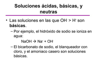 Soluciones ácidas, básicas, y
              neutras
• Las soluciones en las que OH- > H+ son
  básicas.
  – Por ejemplo, el hidróxido de sodio se ioniza en
    agua:
         NaOH  Na+ + OH-
  – El bicarbonato de sodio, el blanqueador con
    cloro, y el amoniaco casero son soluciones
    básicas.
 