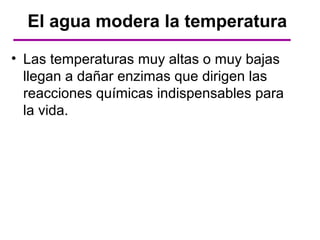 El agua modera la temperatura

• Las temperaturas muy altas o muy bajas
  llegan a dañar enzimas que dirigen las
  reacciones químicas indispensables para
  la vida.
 