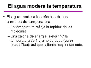 El agua modera la temperatura

• El agua modera los efectos de los
  cambios de temperatura.
  – La temperatura refleja la rapidez de las
    moléculas.
  – Una caloría de energía, eleva 1°C la
    temperatura de 1 gramo de agua (calor
    específico); así que calienta muy lentamente.
 
