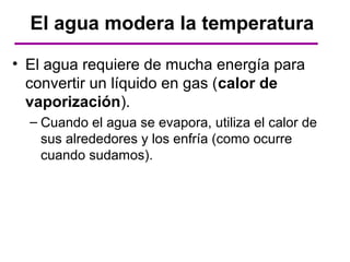 El agua modera la temperatura

• El agua requiere de mucha energía para
  convertir un líquido en gas (calor de
  vaporización).
  – Cuando el agua se evapora, utiliza el calor de
    sus alrededores y los enfría (como ocurre
    cuando sudamos).
 