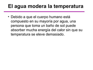 El agua modera la temperatura
• Debido a que el cuerpo humano está
  compuesto en su mayoría por agua, una
  persona que toma un baño de sol puede
  absorber mucha energía del calor sin que su
  temperatura se eleve demasiado.
 