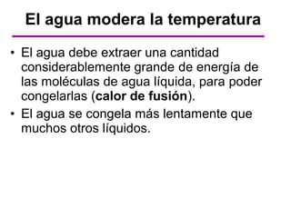 El agua modera la temperatura
• El agua debe extraer una cantidad
  considerablemente grande de energía de
  las moléculas de agua líquida, para poder
  congelarlas (calor de fusión).
• El agua se congela más lentamente que
  muchos otros líquidos.
 