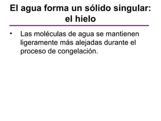 El agua forma un sólido singular:
            el hielo
•   Las moléculas de agua se mantienen
    ligeramente más alejadas durante el
    proceso de congelación.
 