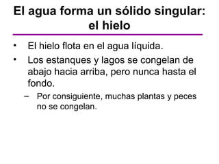 El agua forma un sólido singular:
            el hielo
•   El hielo flota en el agua líquida.
•   Los estanques y lagos se congelan de
    abajo hacia arriba, pero nunca hasta el
    fondo.
    – Por consiguiente, muchas plantas y peces
      no se congelan.
 