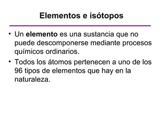 Elementos e isótopos

• Un elemento es una sustancia que no
  puede descomponerse mediante procesos
  químicos ordinarios.
• Todos los átomos pertenecen a uno de los
  96 tipos de elementos que hay en la
  naturaleza.
 