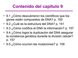Contenido del capítulo 9

• 9.1 ¿Cómo descubrieron los científicos que los
  genes están compuestos de DNA? p. 150
• 9.2 ¿Cuál es la estructura del DNA? p. 151
• 9.3 ¿Cómo codifica el DNA la información? p. 157
• 9.4 ¿Cómo logra la duplicación del DNA asegurar
  la constancia genética durante la división celular?
  p. 157
• 9.5 ¿Cómo ocurren las mutaciones? p. 158
 