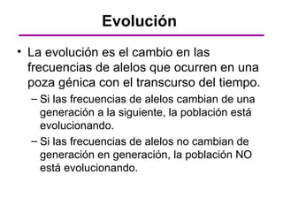 Evolución
• La evolución es el cambio en las
  frecuencias de alelos que ocurren en una
  poza génica con el transcurso del tiempo.
  – Si las frecuencias de alelos cambian de una
    generación a la siguiente, la población está
    evolucionando.
  – Si las frecuencias de alelos no cambian de
    generación en generación, la población NO
    está evolucionando.
 