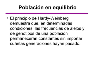 Población en equilibrio
• El principio de Hardy-Weinberg
  demuestra que, en determinadas
  condiciones, las frecuencias de alelos y
  de genotipos de una población
  permanecerán constantes sin importar
  cuántas generaciones hayan pasado.
 